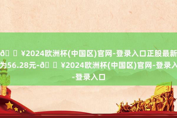 🔥2024欧洲杯(中国区)官网-登录入口正股最新价为56.28元-🔥2024欧洲杯(中国区)官网-登录入口