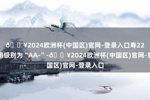 🔥2024欧洲杯(中国区)官网-登录入口寿22转债信用级别为“AA-”-🔥2024欧洲杯(中国区)官网-登录入口