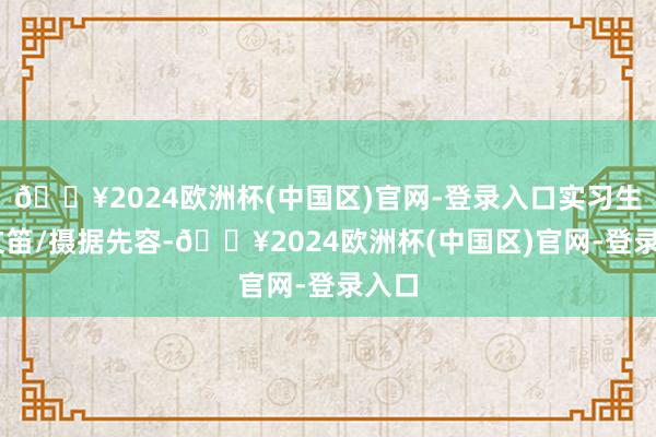 🔥2024欧洲杯(中国区)官网-登录入口实习生 禹文笛/摄据先容-🔥2024欧洲杯(中国区)官网-登录入口