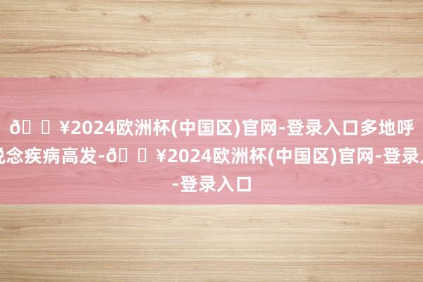 🔥2024欧洲杯(中国区)官网-登录入口多地呼吸说念疾病高发-🔥2024欧洲杯(中国区)官网-登录入口