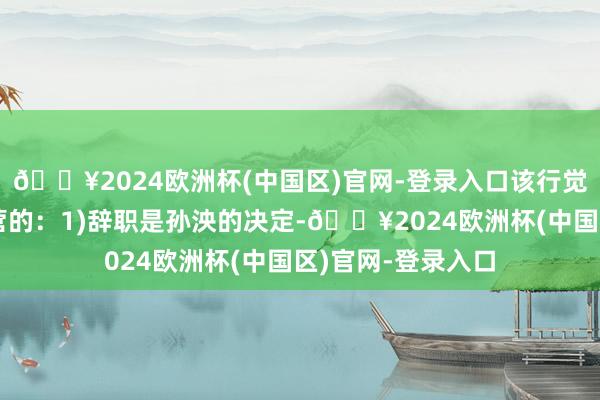 🔥2024欧洲杯(中国区)官网-登录入口该行觉得以下几点是经营的：1)辞职是孙泱的决定-🔥2024欧洲杯(中国区)官网-登录入口