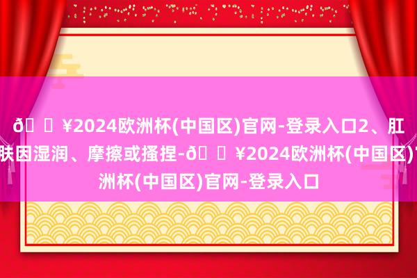 🔥2024欧洲杯(中国区)官网-登录入口2、肛门潮红肛门皮肤因湿润、摩擦或搔捏-🔥2024欧洲杯(中国区)官网-登录入口