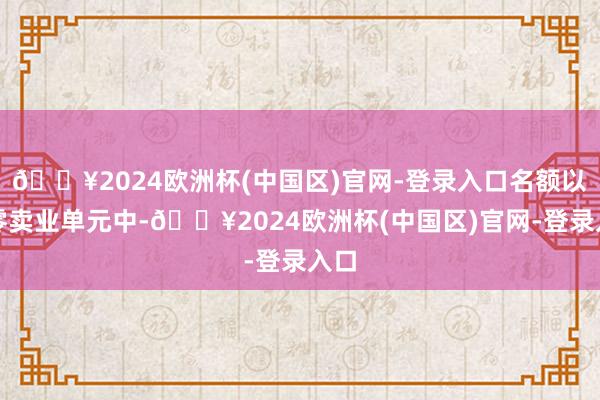 🔥2024欧洲杯(中国区)官网-登录入口名额以上零卖业单元中-🔥2024欧洲杯(中国区)官网-登录入口