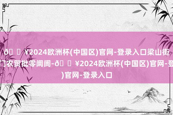 🔥2024欧洲杯(中国区)官网-登录入口梁山街说念北门农贸批零阛阓-🔥2024欧洲杯(中国区)官网-登录入口