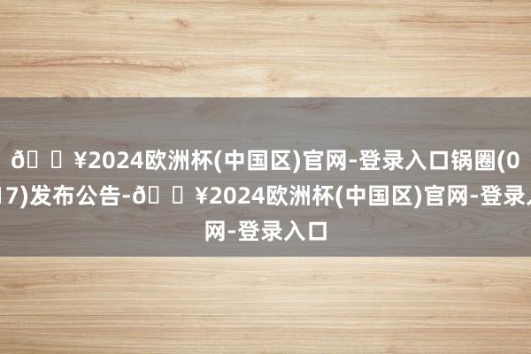 🔥2024欧洲杯(中国区)官网-登录入口锅圈(02517)发布公告-🔥2024欧洲杯(中国区)官网-登录入口