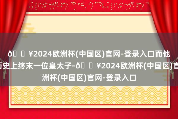 🔥2024欧洲杯(中国区)官网-登录入口而他却成为中国历史上终末一位皇太子-🔥2024欧洲杯(中国区)官网-登录入口