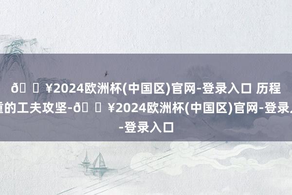 🔥2024欧洲杯(中国区)官网-登录入口 历程粗重的工夫攻坚-🔥2024欧洲杯(中国区)官网-登录入口