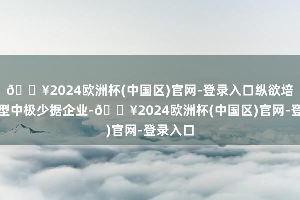 🔥2024欧洲杯(中国区)官网-登录入口纵欲培育改动型中极少据企业-🔥2024欧洲杯(中国区)官网-登录入口