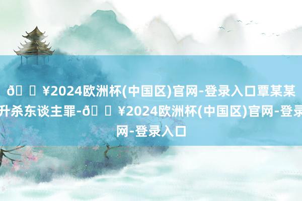 🔥2024欧洲杯(中国区)官网-登录入口覃某某犯挑升杀东谈主罪-🔥2024欧洲杯(中国区)官网-登录入口