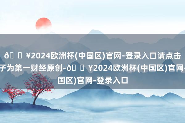 🔥2024欧洲杯(中国区)官网-登录入口请点击这里此骨子为第一财经原创-🔥2024欧洲杯(中国区)官网-登录入口