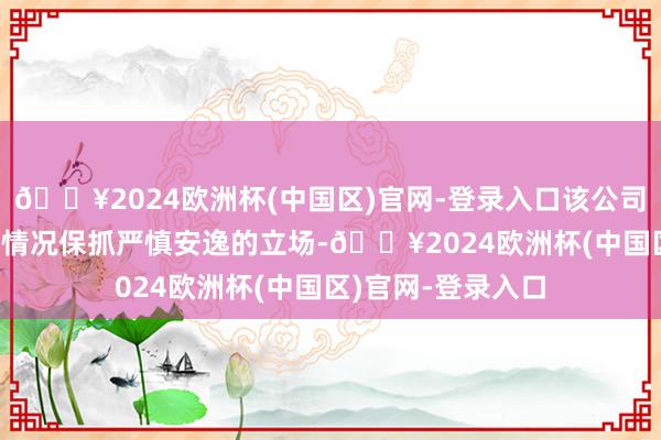 🔥2024欧洲杯(中国区)官网-登录入口该公司对2024年的策动情况保抓严慎安逸的立场-🔥2024欧洲杯(中国区)官网-登录入口