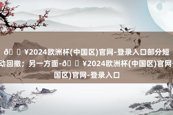 🔥2024欧洲杯(中国区)官网-登录入口部分短线资金开动回撤；另一方面-🔥2024欧洲杯(中国区)官网-登录入口