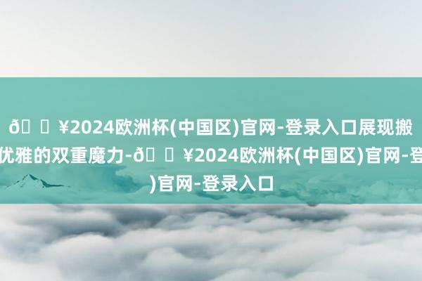 🔥2024欧洲杯(中国区)官网-登录入口展现搬动感与优雅的双重魔力-🔥2024欧洲杯(中国区)官网-登录入口