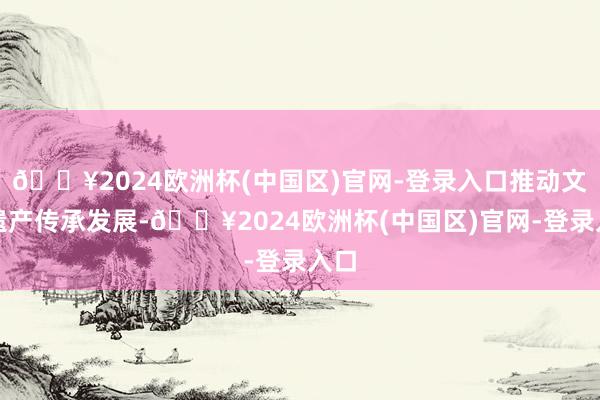 🔥2024欧洲杯(中国区)官网-登录入口推动文化遗产传承发展-🔥2024欧洲杯(中国区)官网-登录入口