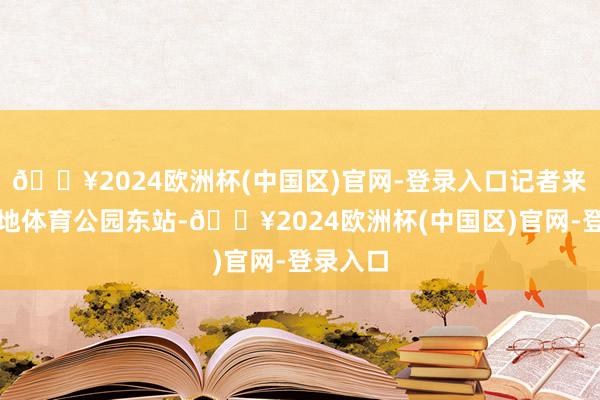 🔥2024欧洲杯(中国区)官网-登录入口记者来到了金地体育公园东站-🔥2024欧洲杯(中国区)官网-登录入口