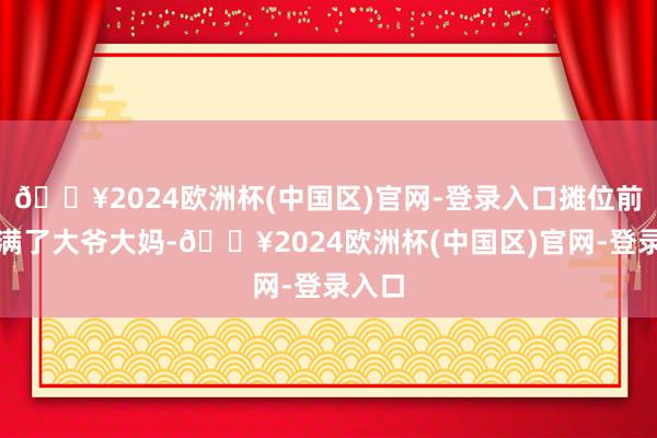 🔥2024欧洲杯(中国区)官网-登录入口摊位前都围满了大爷大妈-🔥2024欧洲杯(中国区)官网-登录入口