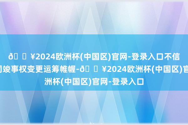 🔥2024欧洲杯(中国区)官网-登录入口不信服是否与公司竣事权变更运筹帷幄-🔥2024欧洲杯(中国区)官网-登录入口