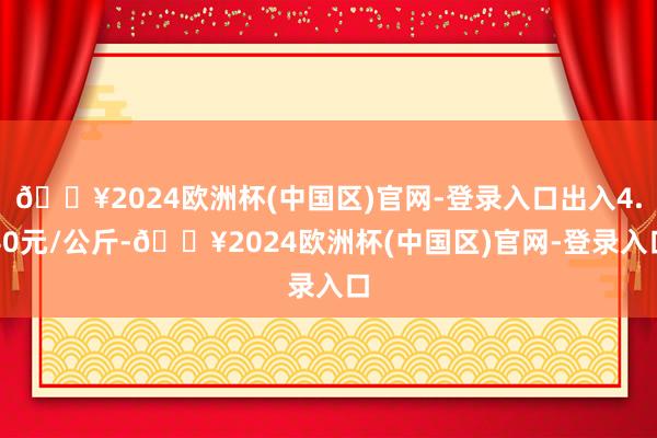 🔥2024欧洲杯(中国区)官网-登录入口出入4.40元/公斤-🔥2024欧洲杯(中国区)官网-登录入口